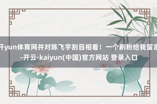 开yun体育网并对陈飞宇刮目相看！一个剧粉给我留言-开云·kaiyun(中国)官方网站 登录入口