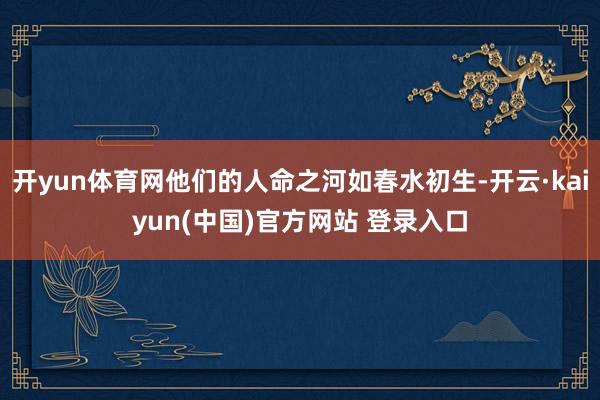 开yun体育网他们的人命之河如春水初生-开云·kaiyun(中国)官方网站 登录入口