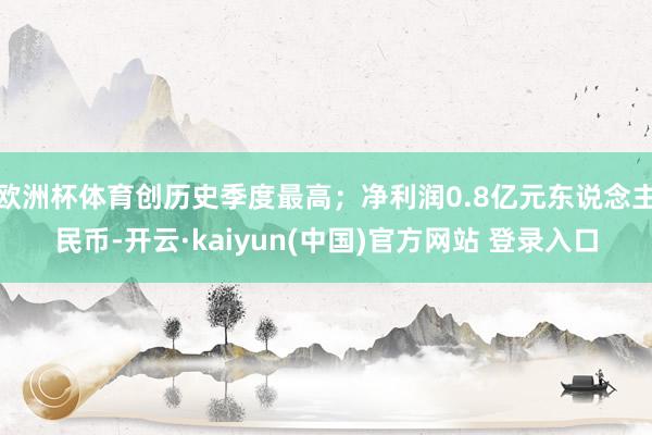 欧洲杯体育创历史季度最高；净利润0.8亿元东说念主民币-开云·kaiyun(中国)官方网站 登录入口