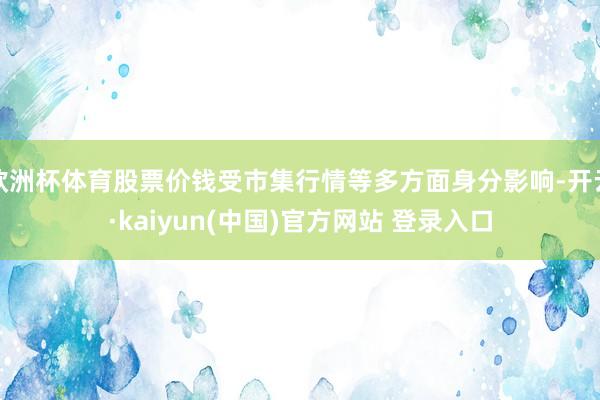 欧洲杯体育股票价钱受市集行情等多方面身分影响-开云·kaiyun(中国)官方网站 登录入口