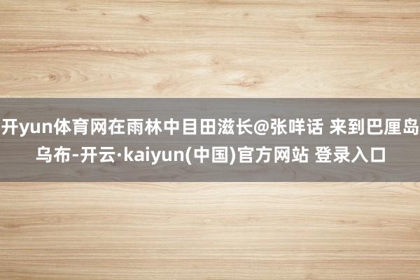 开yun体育网在雨林中目田滋长@张咩话 来到巴厘岛乌布-开云·kaiyun(中国)官方网站 登录入口