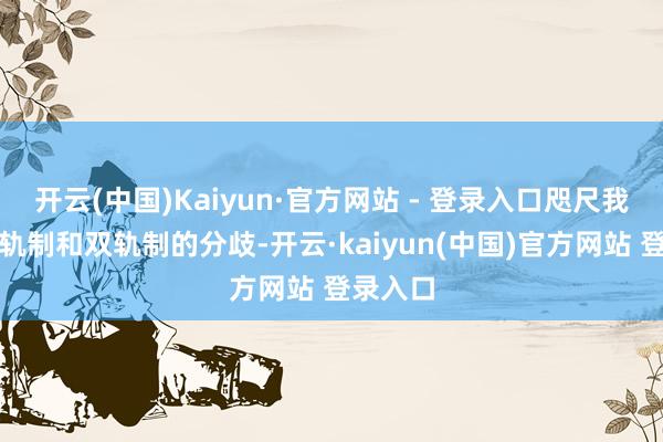 开云(中国)Kaiyun·官方网站 - 登录入口咫尺我国有单轨制和双轨制的分歧-开云·kaiyun(中国)官方网站 登录入口