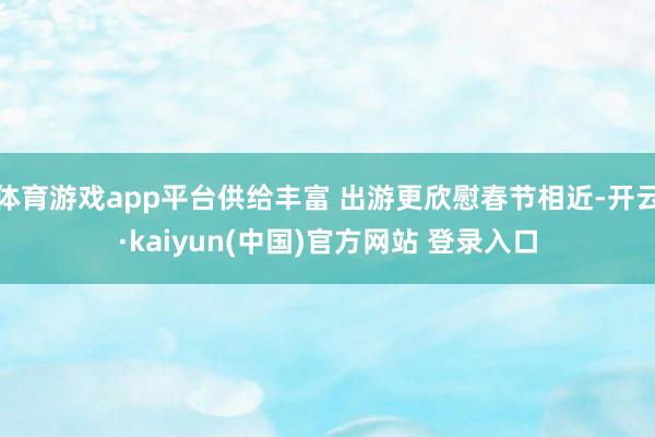 体育游戏app平台供给丰富 出游更欣慰春节相近-开云·kaiyun(中国)官方网站 登录入口