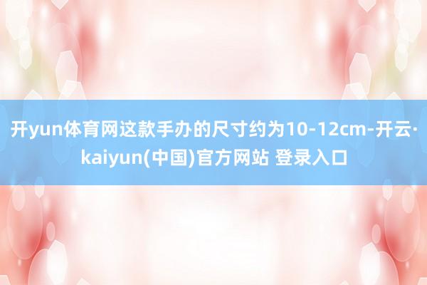 开yun体育网这款手办的尺寸约为10-12cm-开云·kaiyun(中国)官方网站 登录入口