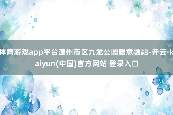 体育游戏app平台漳州市区九龙公园暖意融融-开云·kaiyun(中国)官方网站 登录入口