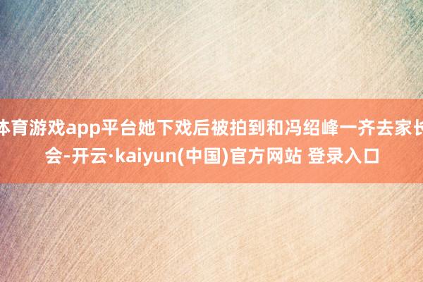体育游戏app平台她下戏后被拍到和冯绍峰一齐去家长会-开云·kaiyun(中国)官方网站 登录入口