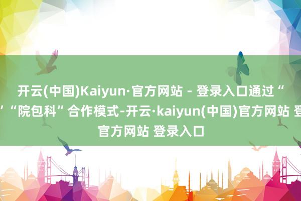 开云(中国)Kaiyun·官方网站 - 登录入口通过“市包院”“院包科”合作模式-开云·kaiyun(中国)官方网站 登录入口