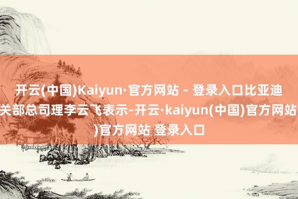 开云(中国)Kaiyun·官方网站 - 登录入口比亚迪品牌及公关部总司理李云飞表示-开云·kaiyun(中国)官方网站 登录入口