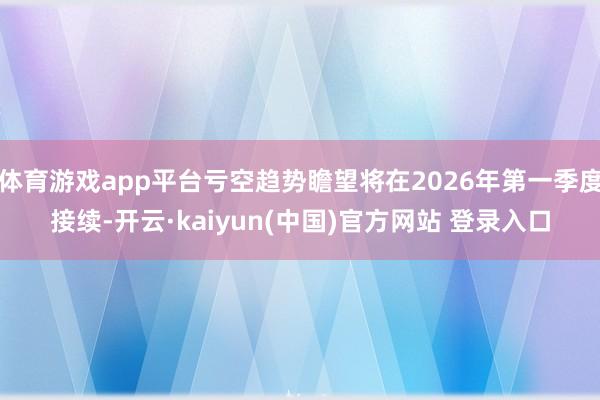体育游戏app平台亏空趋势瞻望将在2026年第一季度接续-开云·kaiyun(中国)官方网站 登录入口