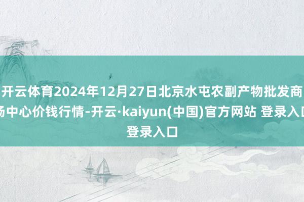 开云体育2024年12月27日北京水屯农副产物批发商场中心价钱行情-开云·kaiyun(中国)官方网站 登录入口