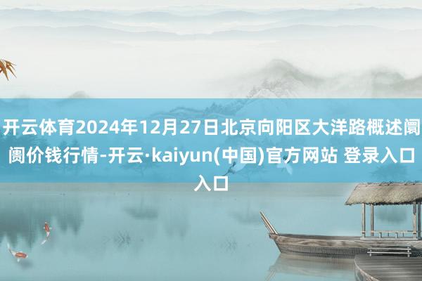 开云体育2024年12月27日北京向阳区大洋路概述阛阓价钱行情-开云·kaiyun(中国)官方网站 登录入口