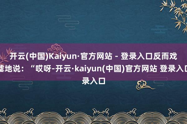开云(中国)Kaiyun·官方网站 - 登录入口反而戏谑地说：“哎呀-开云·kaiyun(中国)官方网站 登录入口