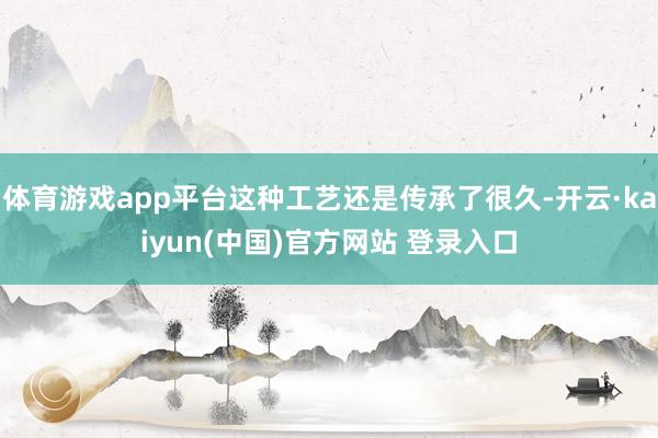 体育游戏app平台这种工艺还是传承了很久-开云·kaiyun(中国)官方网站 登录入口