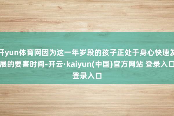 开yun体育网因为这一年岁段的孩子正处于身心快速发展的要害时间-开云·kaiyun(中国)官方网站 登录入口