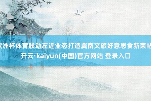 欧洲杯体育联动左近业态打造冀南文旅好意思食新柬帖-开云·kaiyun(中国)官方网站 登录入口