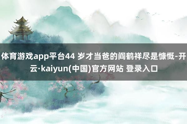 体育游戏app平台44 岁才当爸的阎鹤祥尽是慷慨-开云·kaiyun(中国)官方网站 登录入口