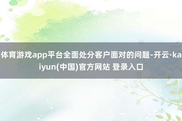 体育游戏app平台全面处分客户面对的问题-开云·kaiyun(中国)官方网站 登录入口