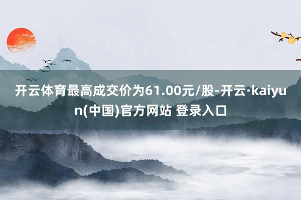 开云体育最高成交价为61.00元/股-开云·kaiyun(中国)官方网站 登录入口