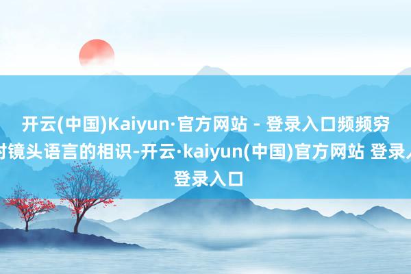 开云(中国)Kaiyun·官方网站 - 登录入口频频穷乏对镜头语言的相识-开云·kaiyun(中国)官方网站 登录入口