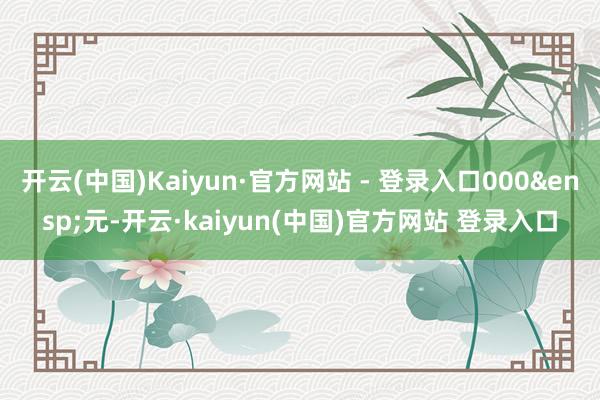 开云(中国)Kaiyun·官方网站 - 登录入口000 元-开云·kaiyun(中国)官方网站 登录入口