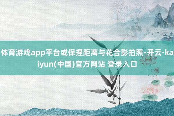 体育游戏app平台或保捏距离与花合影拍照-开云·kaiyun(中国)官方网站 登录入口