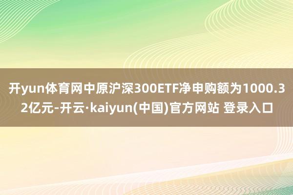开yun体育网中原沪深300ETF净申购额为1000.32亿元-开云·kaiyun(中国)官方网站 登录入口