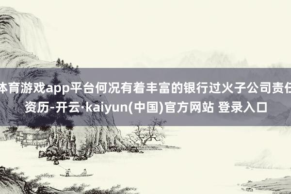 体育游戏app平台何况有着丰富的银行过火子公司责任资历-开云·kaiyun(中国)官方网站 登录入口