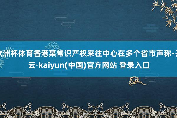 欧洲杯体育香港某常识产权来往中心在多个省市声称-开云·kaiyun(中国)官方网站 登录入口
