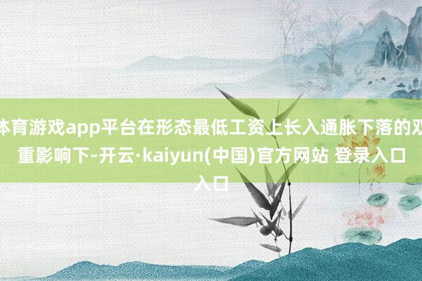体育游戏app平台在形态最低工资上长入通胀下落的双重影响下-开云·kaiyun(中国)官方网站 登录入口