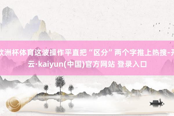 欧洲杯体育这波操作平直把“区分”两个字推上热搜-开云·kaiyun(中国)官方网站 登录入口