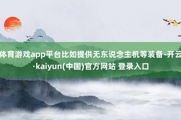 体育游戏app平台比如提供无东说念主机等装备-开云·kaiyun(中国)官方网站 登录入口