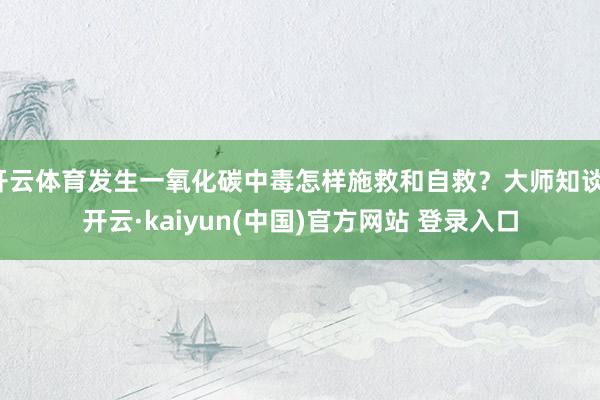 开云体育发生一氧化碳中毒怎样施救和自救？大师知谈-开云·kaiyun(中国)官方网站 登录入口