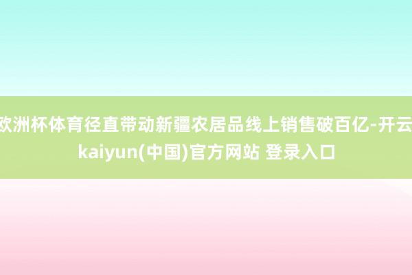 欧洲杯体育径直带动新疆农居品线上销售破百亿-开云·kaiyun(中国)官方网站 登录入口