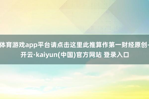 体育游戏app平台请点击这里此推算作第一财经原创-开云·kaiyun(中国)官方网站 登录入口