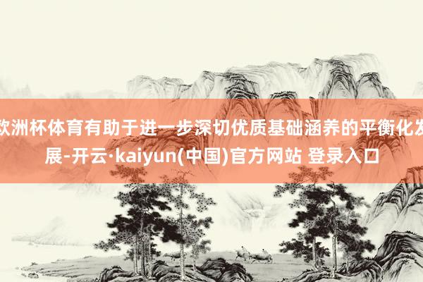 欧洲杯体育有助于进一步深切优质基础涵养的平衡化发展-开云·kaiyun(中国)官方网站 登录入口