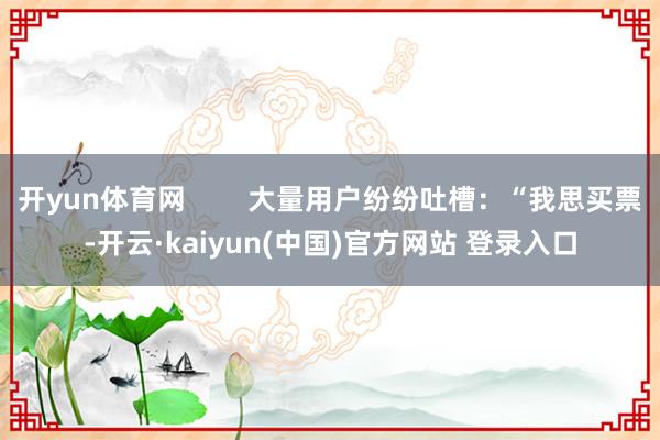 开yun体育网        大量用户纷纷吐槽：“我思买票-开云·kaiyun(中国)官方网站 登录入口