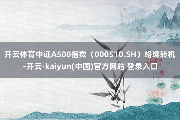开云体育中证A500指数（000510.SH）络续转机-开云·kaiyun(中国)官方网站 登录入口