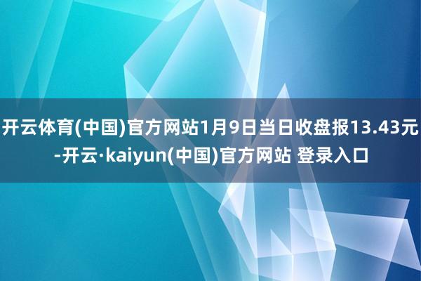 开云体育(中国)官方网站1月9日当日收盘报13.43元-开云·kaiyun(中国)官方网站 登录入口