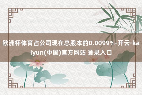 欧洲杯体育占公司现在总股本的0.0099%-开云·kaiyun(中国)官方网站 登录入口