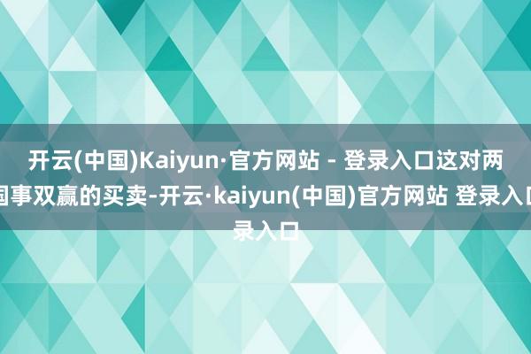 开云(中国)Kaiyun·官方网站 - 登录入口这对两国事双赢的买卖-开云·kaiyun(中国)官方网站 登录入口