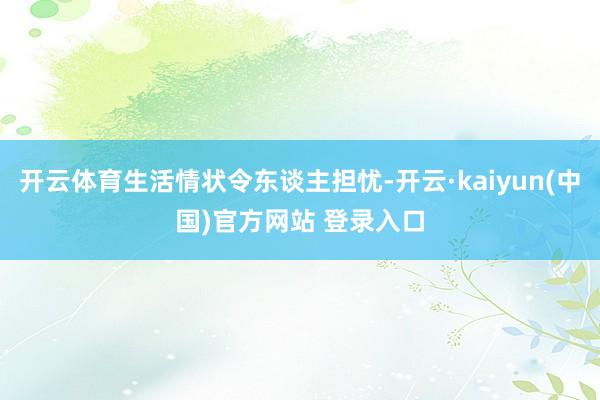 开云体育生活情状令东谈主担忧-开云·kaiyun(中国)官方网站 登录入口
