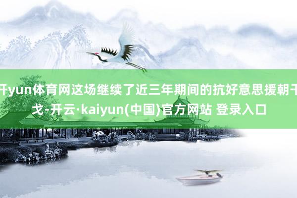 开yun体育网这场继续了近三年期间的抗好意思援朝干戈-开云·kaiyun(中国)官方网站 登录入口