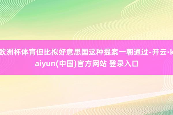 欧洲杯体育但比拟好意思国这种提案一朝通过-开云·kaiyun(中国)官方网站 登录入口