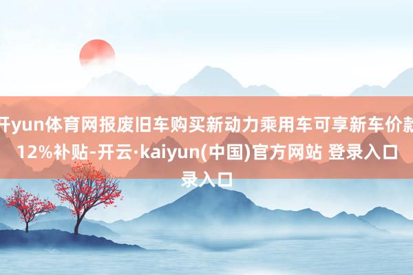 开yun体育网报废旧车购买新动力乘用车可享新车价款12%补贴-开云·kaiyun(中国)官方网站 登录入口