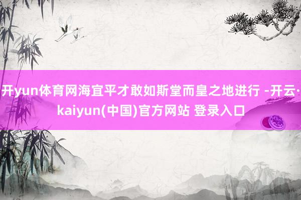 开yun体育网海宜平才敢如斯堂而皇之地进行 -开云·kaiyun(中国)官方网站 登录入口