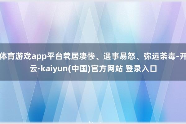 体育游戏app平台茕居凄惨、遇事易怒、弥远荼毒-开云·kaiyun(中国)官方网站 登录入口