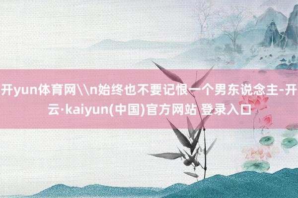 开yun体育网\n始终也不要记恨一个男东说念主-开云·kaiyun(中国)官方网站 登录入口