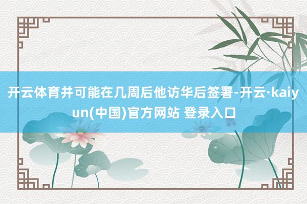 开云体育并可能在几周后他访华后签署-开云·kaiyun(中国)官方网站 登录入口