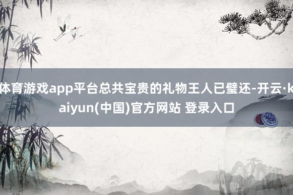 体育游戏app平台总共宝贵的礼物王人已璧还-开云·kaiyun(中国)官方网站 登录入口