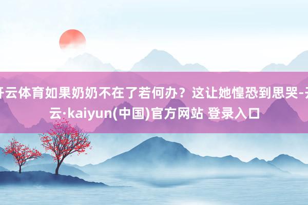 开云体育如果奶奶不在了若何办?这让她惶恐到思哭-开云·kaiyun(中国)官方网站 登录入口